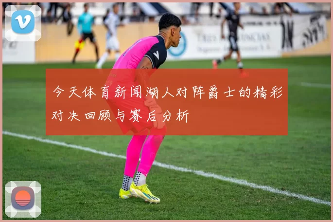 今天体育新闻湖人对阵爵士的精彩对决回顾与赛后分析