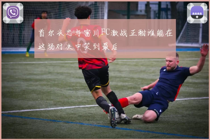 首尔衣恋与富川FC激战正酣谁能在这场对决中笑到最后