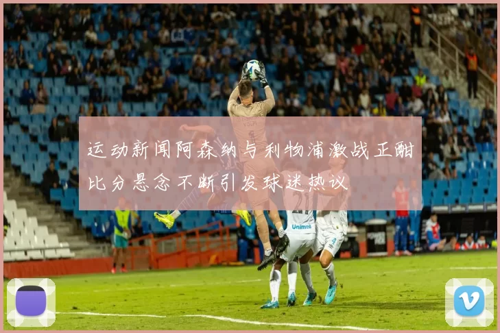 运动新闻阿森纳与利物浦激战正酣比分悬念不断引发球迷热议