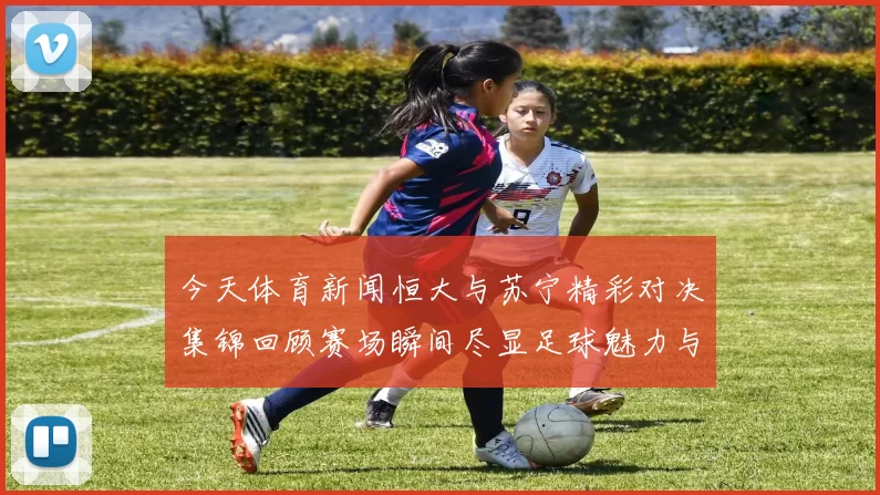 今天体育新闻恒大与苏宁精彩对决集锦回顾赛场瞬间尽显足球魅力与激情