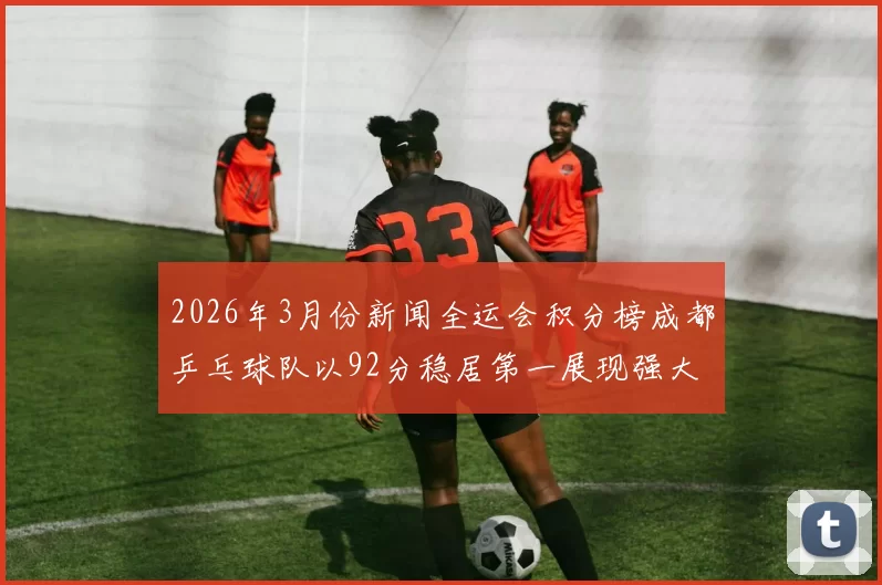 2026年3月份新闻全运会积分榜成都乒乓球队以92分稳居第一展现强大实力