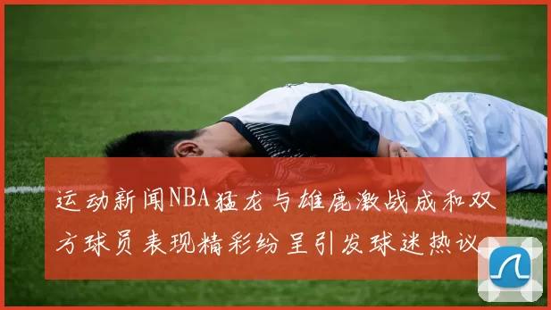 运动新闻NBA猛龙与雄鹿激战成和双方球员表现精彩纷呈引发球迷热议