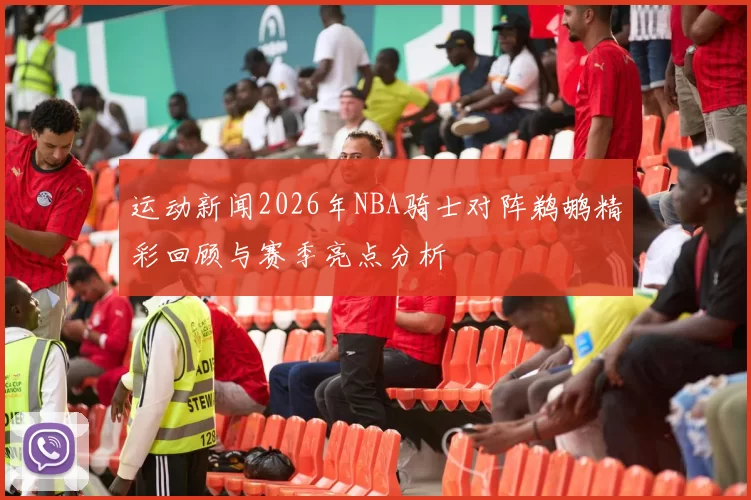 运动新闻2026年NBA骑士对阵鹈鹕精彩回顾与赛季亮点分析