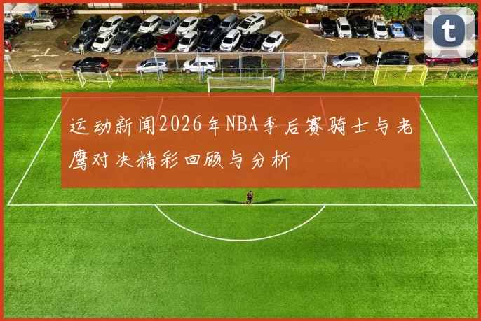 运动新闻2026年NBA季后赛骑士与老鹰对决精彩回顾与分析